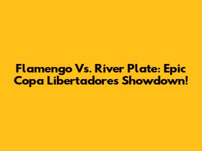 Flamengo Vs. River Plate: Epic Copa Libertadores Showdown!