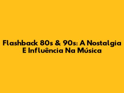 Flashback 80s & 90s: A Nostalgia E Influência Na Música