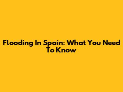 Flooding In Spain: What You Need To Know