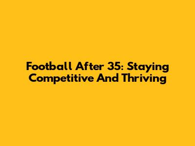 Football After 35: Staying Competitive And Thriving