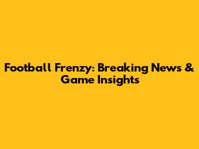 Football Frenzy: Breaking News & Game Insights