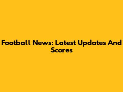 Football News: Latest Updates And Scores