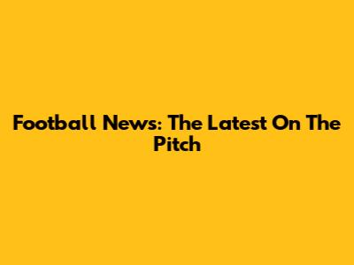 Football News: The Latest On The Pitch