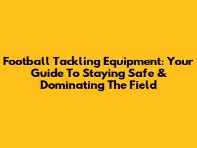 Football Tackling Equipment: Your Guide To Staying Safe & Dominating The Field