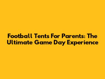 Football Tents For Parents: The Ultimate Game Day Experience