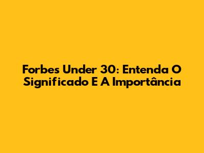 Forbes Under 30: Entenda O Significado E A Importância