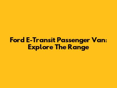 Ford E-Transit Passenger Van: Explore The Range
