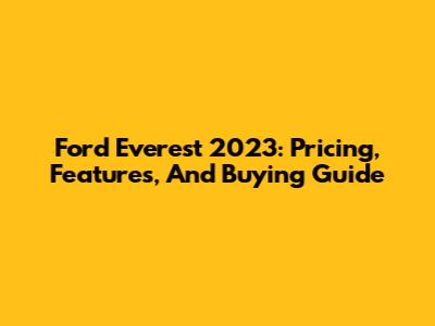 Ford Everest 2023: Pricing, Features, And Buying Guide