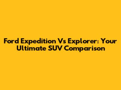 Ford Expedition Vs Explorer: Your Ultimate SUV Comparison