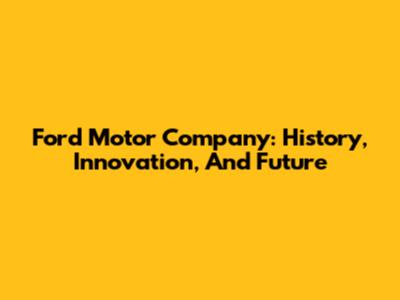 Ford Motor Company: History, Innovation, And Future