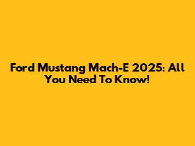 Ford Mustang Mach-E 2025: All You Need To Know!