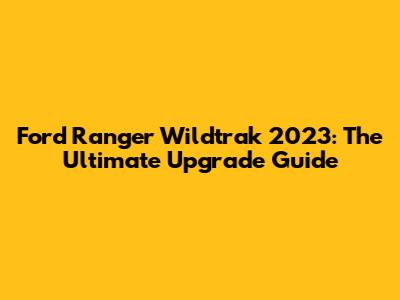 Ford Ranger Wildtrak 2023: The Ultimate Upgrade Guide