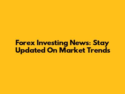 Forex Investing News: Stay Updated On Market Trends