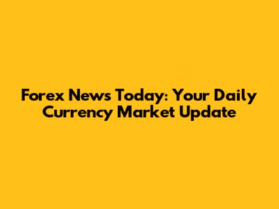Forex News Today: Your Daily Currency Market Update