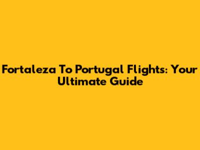 Fortaleza To Portugal Flights: Your Ultimate Guide
