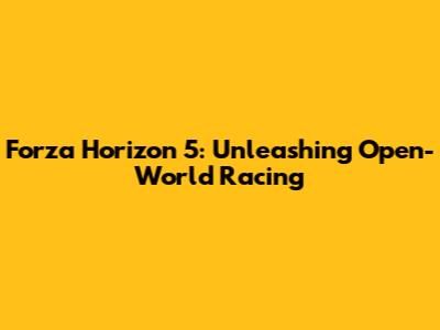 Forza Horizon 5: Unleashing Open-World Racing