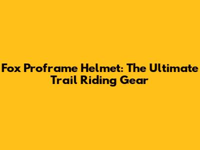 Fox Proframe Helmet: The Ultimate Trail Riding Gear
