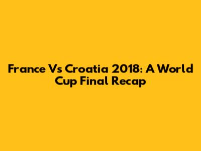 France Vs Croatia 2018: A World Cup Final Recap