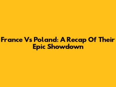 France Vs Poland: A Recap Of Their Epic Showdown