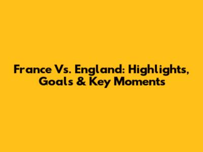 France Vs. England: Highlights, Goals & Key Moments