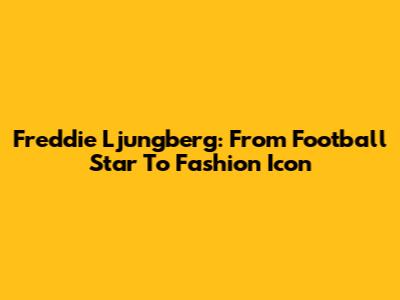 Freddie Ljungberg: From Football Star To Fashion Icon
