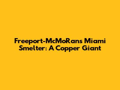 Freeport-McMoRan's Miami Smelter: A Copper Giant