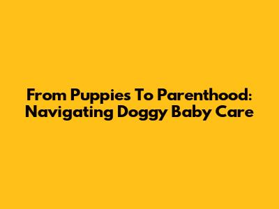From Puppies To Parenthood: Navigating Doggy Baby Care