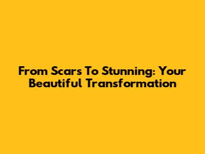 From Scars To Stunning: Your Beautiful Transformation