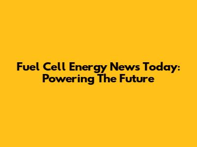 Fuel Cell Energy News Today: Powering The Future