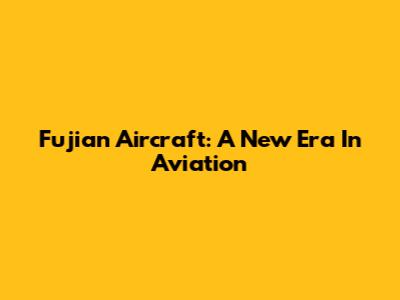 Fujian Aircraft: A New Era In Aviation