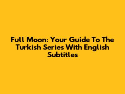 Full Moon: Your Guide To The Turkish Series With English Subtitles