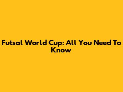 Futsal World Cup: All You Need To Know