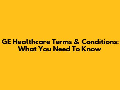 GE Healthcare Terms & Conditions: What You Need To Know