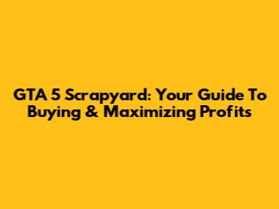 GTA 5 Scrapyard: Your Guide To Buying & Maximizing Profits