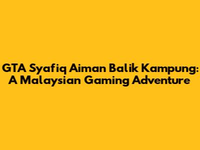 GTA Syafiq Aiman Balik Kampung: A Malaysian Gaming Adventure
