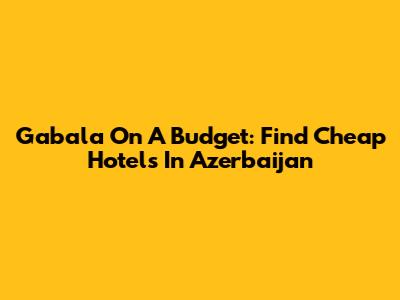 Gabala On A Budget: Find Cheap Hotels In Azerbaijan