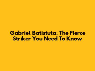 Gabriel Batistuta: The Fierce Striker You Need To Know