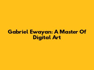 Gabriel Ewayan: A Master Of Digital Art
