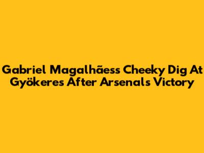 Gabriel Magalhães's Cheeky Dig At Gyökeres After Arsenal's Victory