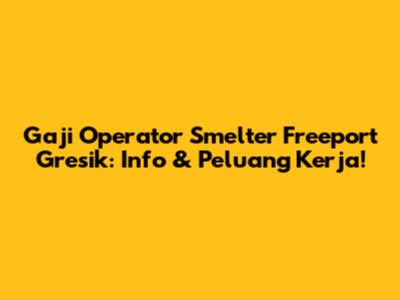 Gaji Operator Smelter Freeport Gresik: Info & Peluang Kerja!