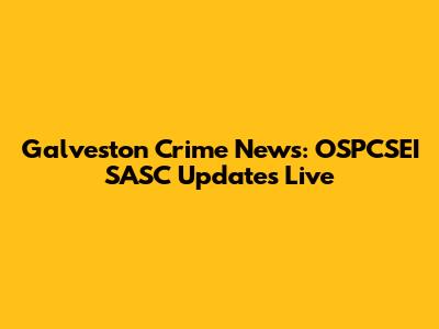 Galveston Crime News: OSPCSEI SASC Updates Live
