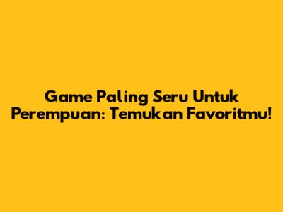 Game Paling Seru Untuk Perempuan: Temukan Favoritmu!