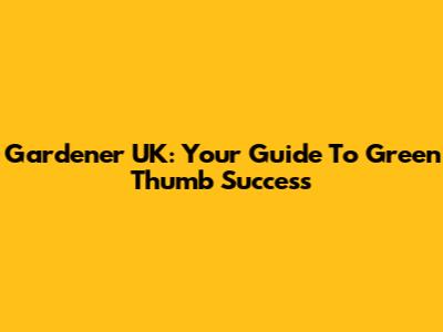 Gardener UK: Your Guide To Green Thumb Success