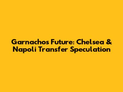 Garnacho's Future: Chelsea & Napoli Transfer Speculation
