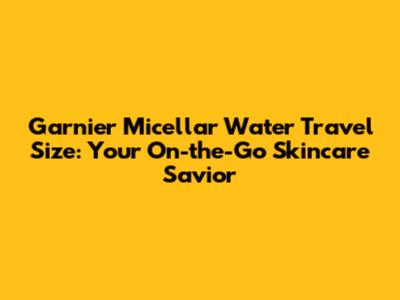 Garnier Micellar Water Travel Size: Your On-the-Go Skincare Savior