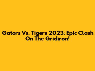Gators Vs. Tigers 2023: Epic Clash On The Gridiron!