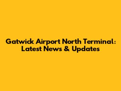 Gatwick Airport North Terminal: Latest News & Updates