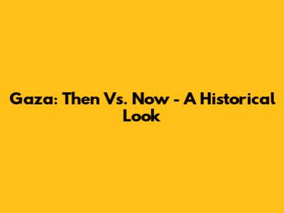 Gaza: Then Vs. Now - A Historical Look