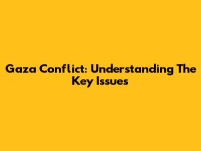 Gaza Conflict: Understanding The Key Issues