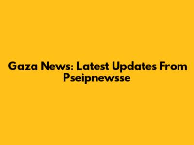 Gaza News: Latest Updates From Pseipnewsse